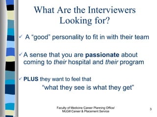 What Are the Interviewers Looking for? A “good” personality to fit in with their team A sense that you are  passionate  about coming to  their  hospital and  their  program PLUS  they want to feel that  “ what they see is what they get” Faculty of Medicine Career Planning Office/ McGill Career & Placement Service 