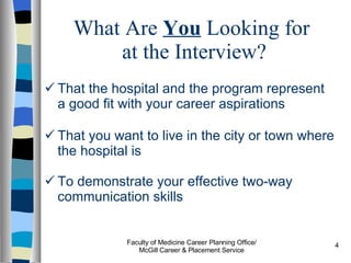 What Are  You  Looking for  at the Interview? That the hospital and the program represent a good fit with your career aspirations That you want to live in the city or town where the hospital is To demonstrate your effective two-way communication skills Faculty of Medicine Career Planning Office/ McGill Career & Placement Service 