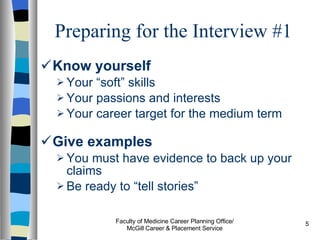 Preparing for the Interview #1 Know yourself Your “soft” skills Your passions and interests Your career target for the medium term Give examples   You must have evidence to back up your claims Be ready to “tell stories” Faculty of Medicine Career Planning Office/ McGill Career & Placement Service 