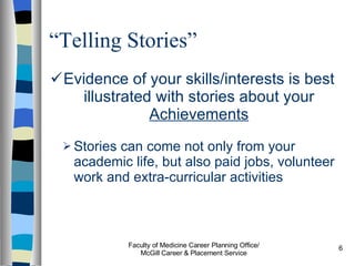 “ Telling Stories” Evidence of your skills/interests is best illustrated with stories about your  Achievements Stories can come not only from your academic life, but also paid jobs, volunteer work and extra-curricular activities Faculty of Medicine Career Planning Office/ McGill Career & Placement Service 