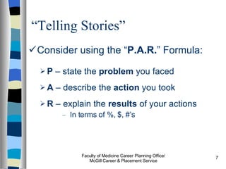 “ Telling Stories” Consider using the “ P.A.R. ” Formula: P  – state the  problem  you faced A  – describe the  action  you took R  – explain the  results  of your actions In terms of %, $, #’s Faculty of Medicine Career Planning Office/ McGill Career & Placement Service 