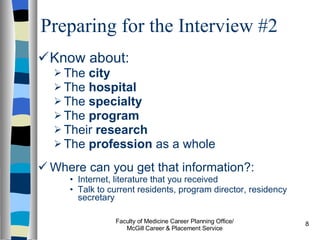 Preparing for the Interview #2 Know about:  The  city   The  hospital   The  specialty  The  program  Their  research The  profession  as a whole Where can you get that information?: Internet, literature that you received Talk to current residents, program director, residency secretary Faculty of Medicine Career Planning Office/ McGill Career & Placement Service 