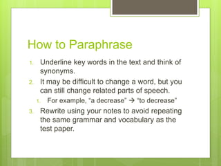 How to Paraphrase
1. Underline key words in the text and think of
synonyms.
2. It may be difficult to change a word, but you
can still change related parts of speech.
1. For example, “a decrease”  “to decrease”
3. Rewrite using your notes to avoid repeating
the same grammar and vocabulary as the
test paper.
 