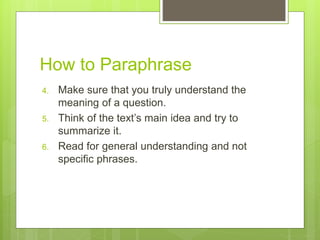 How to Paraphrase
4. Make sure that you truly understand the
meaning of a question.
5. Think of the text’s main idea and try to
summarize it.
6. Read for general understanding and not
specific phrases.
 