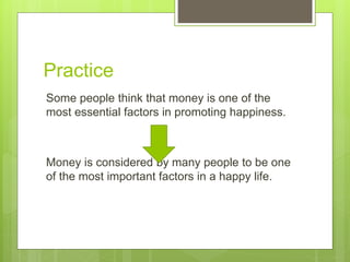 Practice
Some people think that money is one of the
most essential factors in promoting happiness.
Money is considered by many people to be one
of the most important factors in a happy life.
 