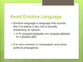 Avoid Emotive Language
 Emotive language is language that sounds
like it is stating a fact, but is actually
presenting an opinion.
 ie An innocent bystander was viciously attacked
by a drunken idiot.
 It is very common in newspapers and some
political propaganda.
 