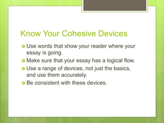 Know Your Cohesive Devices
 Use words that show your reader where your
essay is going.
 Make sure that your essay has a logical flow.
 Use a range of devices, not just the basics,
and use them accurately.
 Be consistent with these devices.
 