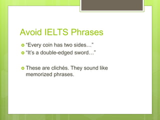 Avoid IELTS Phrases
 “Every coin has two sides…”
 “It’s a double-edged sword…”
 These are clichés. They sound like
memorized phrases.
 
