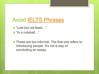 Avoid IELTS Phrases
 “Last but not least…”
 “In a nutshell…”
 These are too informal. The first one refers to
introducing people. It’s not a way of
concluding an essay.
 