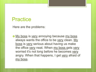Practice
Here are the problems:
 My boss is very annoying because my boss
always wants the office to be very clean. My
boss is very serious about having us make
the office very neat. When my boss gets very
worried it’s not long before he becomes very
angry. When that happens, I get very afraid of
my boss.
 