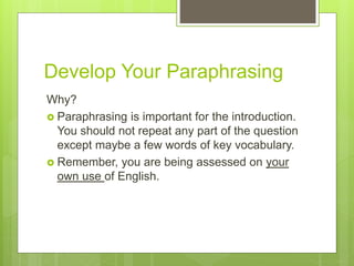 Develop Your Paraphrasing
Why?
 Paraphrasing is important for the introduction.
You should not repeat any part of the question
except maybe a few words of key vocabulary.
 Remember, you are being assessed on your
own use of English.
 