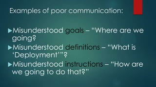 Examples of poor communication:
Misunderstood goals – “Where are we
going?
Misunderstood definitions – “What is
„Deployment‟”?
Misunderstood instructions – “How are
we going to do that?”
 