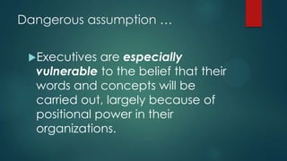 Dangerous assumption …
Executives are especially
vulnerable to the belief that their
words and concepts will be
carried out, largely because of
positional power in their
organizations.
 