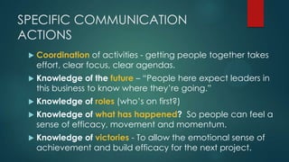SPECIFIC COMMUNICATION
ACTIONS
 Coordination of activities - getting people together takes
effort, clear focus, clear agendas.
 Knowledge of the future – “People here expect leaders in
this business to know where they‟re going.”
 Knowledge of roles (who‟s on first?)
 Knowledge of what has happened? So people can feel a
sense of efficacy, movement and momentum.
 Knowledge of victories - To allow the emotional sense of
achievement and build efficacy for the next project.
 
