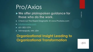 Pro/Axios
 We offer plainspoken guidance for
those who do the work.
 Check out the Rapid Diagnostic @ www.ProAxios.com
 info@proaxios.com
 651-302-1574
 Minneapolis, MN, USA
9/17/2013
Organizational Insight Leading to
Organizational Transformation
 