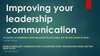 Improving your
leadership
communication
“A CLASSIC IS SOMETHING EVERYONE WANTS TO HAVE READ, BUT NO ONE WANTS TO READ.”
~ MARK TWAIN
BOHN’S COROLLARY: COMMUNICATION IS SOMETHING EVERY ORGANIZATION WANTS, BUT FEW
WANT TO DO.
~ DR. JIM BOHN
 