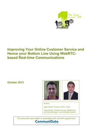 Improving Your Online Customer Service and
Hence your Bottom Line Using WebRTC-
based Real-time Communications
October 2013
Authors:
Nigel Sinclair Thomson, CEO, 1toGo
Carlo Petrolo, Southern Europe, Middle East
and Africa Manager, CommuniGate Systems
This document was written in association with and with support from
 