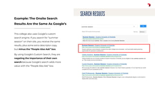 This college also uses Google’s custom
search engine. If you search for “summer
session” on their site, you receive the same
results, plus some extra descriptor copy,
but minus the “People Also Ask” box.
By using Google’s Custom Search, they are
negating the importance of their own
search because Google’s search adds more
value with the “People Also Ask” box.
Example: The Onsite Search
Results Are the Same As Google’s
 