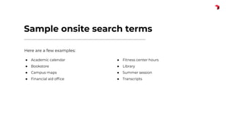 Sample onsite search terms
Here are a few examples:
● Academic calendar
● Bookstore
● Campus maps
● Financial aid ofﬁce
● Fitness center hours
● Library
● Summer session
● Transcripts
 