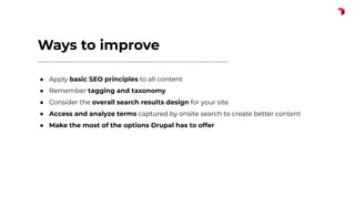 Ways to improve
● Apply basic SEO principles to all content
● Remember tagging and taxonomy
● Consider the overall search results design for your site
● Access and analyze terms captured by onsite search to create better content
● Make the most of the options Drupal has to offer
 