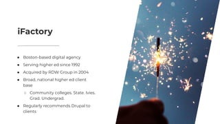 iFactory
● Boston-based digital agency
● Serving higher ed since 1992
● Acquired by RDW Group in 2004
● Broad, national higher ed client
base
○ Community colleges. State. Ivies.
Grad. Undergrad.
● Regularly recommends Drupal to
clients
 