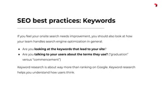 SEO best practices: Keywords
If you feel your onsite search needs improvement, you should also look at how
your team handles search engine optimization in general.
● Are you looking at the keywords that lead to your site?
● Are you talking to your users about the terms they use? (“graduation”
versus “commencement”)
Keyword research is about way more than ranking on Google. Keyword research
helps you understand how users think.
 