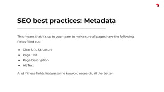 SEO best practices: Metadata
This means that it’s up to your team to make sure all pages have the following
ﬁelds ﬁlled out:
● Clear URL Structure
● Page Title
● Page Description
● Alt Text
And if these ﬁelds feature some keyword research, all the better.
 