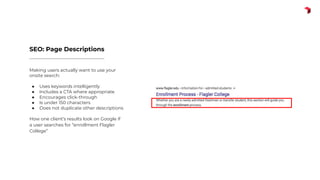 Making users actually want to use your
onsite search:
● Uses keywords intelligently
● Includes a CTA where appropriate
● Encourages click-through
● Is under 150 characters
● Does not duplicate other descriptions
How one client’s results look on Google if
a user searches for “enrollment Flagler
College”
SEO: Page Descriptions
 