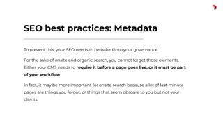 SEO best practices: Metadata
To prevent this, your SEO needs to be baked into your governance.
For the sake of onsite and organic search, you cannot forget those elements.
Either your CMS needs to require it before a page goes live, or it must be part
of your workﬂow.
In fact, it may be more important for onsite search because a lot of last-minute
pages are things you forgot, or things that seem obscure to you but not your
clients.
 