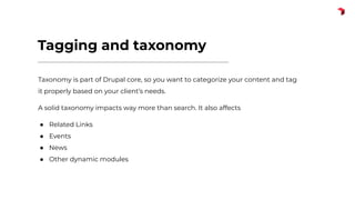 Tagging and taxonomy
Taxonomy is part of Drupal core, so you want to categorize your content and tag
it properly based on your client’s needs.
A solid taxonomy impacts way more than search. It also affects
● Related Links
● Events
● News
● Other dynamic modules
 