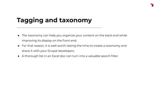 Tagging and taxonomy
● The taxonomy can help you organize your content on the back end while
improving its display on the front end.
● For that reason, it is well worth taking the time to create a taxonomy and
share it with your Drupal developers.
● A thorough list in an Excel doc can turn into a valuable search ﬁlter
 