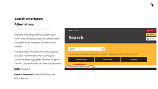 Beyond providing ﬁlters so users can
ﬁne-tune results by type, you should also
consider what happens if there are no
results.
For example, if no search results appear,
you can recommend that users go to
common landing pages, like the Program
Finder, Course Finder, or Directory instead.
Search Interfaces:
Alternatives
CMS: Drupal 8
Search Features: Search API Module,
SOLR Server
 