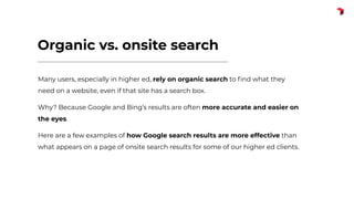 Organic vs. onsite search
Many users, especially in higher ed, rely on organic search to ﬁnd what they
need on a website, even if that site has a search box.
Why? Because Google and Bing’s results are often more accurate and easier on
the eyes.
Here are a few examples of how Google search results are more effective than
what appears on a page of onsite search results for some of our higher ed clients.
 