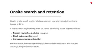 Onsite search and retention
Quality onsite search results help keep users on your site instead of turning to
Google or Bing.
If they turn to Google or Bing, then you could be missing out on opportunities to
● Present yourself as a reliable resource
● Block out competitors, and
● Increase customer satisfaction
For that reason, consider optimizing your onsite search results as much as you
would your organic search results.
 