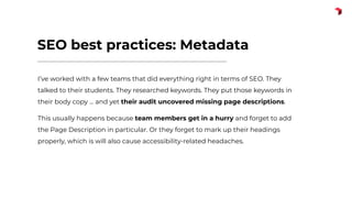 SEO best practices: Metadata
I’ve worked with a few teams that did everything right in terms of SEO. They
talked to their students. They researched keywords. They put those keywords in
their body copy … and yet their audit uncovered missing page descriptions.
This usually happens because team members get in a hurry and forget to add
the Page Description in particular. Or they forget to mark up their headings
properly, which is will also cause accessibility-related headaches.
 