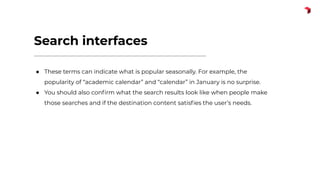 Search interfaces
● These terms can indicate what is popular seasonally. For example, the
popularity of “academic calendar” and “calendar” in January is no surprise.
● You should also conﬁrm what the search results look like when people make
those searches and if the destination content satisﬁes the user’s needs.
 