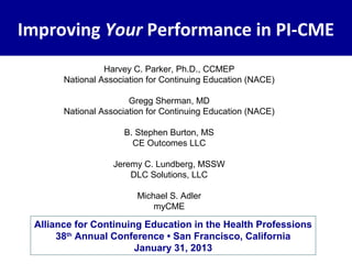 Improving Your Performance in PI-CME
                 Harvey C. Parker, Ph.D., CCMEP
       National Association for Continuing Education (NACE)

                       Gregg Sherman, MD
       National Association for Continuing Education (NACE)

                     B. Stephen Burton, MS
                       CE Outcomes LLC

                   Jeremy C. Lundberg, MSSW
                       DLC Solutions, LLC

                         Michael S. Adler
                             myCME

 Alliance for Continuing Education in the Health Professions
      38th Annual Conference • San Francisco, California
                       January 31, 2013
 