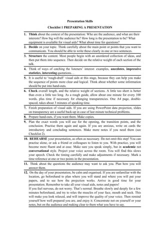 Presentation Skills
Checklist 1 PREPARING A PRESENTATION
1. Think about the context of the presentation: Who are the audience, and what are their
interests? How big will the audience be? How long is the presentation to be? What
equipment is available for visual aids? What about time for questions?
2. Decide on your topic. Think carefully about the main point or points that you want to
communicate. You should be able to write these clearly in one or two sentences.
3. Structure the content. Most people begin with an unordered collection of ideas, and
then put them into sequence. Then decide on the relative weight of each section of the
talk.
4. Think of ways of catching the listeners’ interest: examples, anecdotes, impressive
statistics, interesting quotations…
5. It is useful to ‘rough-draft’ visual aids at this stage, because they can help you make
the sequence of points more clear and logical. Think about whether some information
should be put into hand-outs.
6. Check overall length, and the relative weight of sections. A little too short is better
than even a little too long. As a rough guide, allow about one minute for every 100
words, plus time if necessary for changing transparencies. One A4 page, double-
spaced, takes about 3 minutes of speaking time.
7. Finish preparation of visual aids. If you are using PowerPoint data projection, slides
on transparency are a useful back-up in case of last minute technical problems.
8. Prepare hand-outs, if you want them. Make copies.
9. Plan the exact words you will use for the opening, the transition points, and the
conclusion. Practise them again and again. If you are anxious, write on cards the
introductory and concluding sentences. Make more notes if you need them (see
Checklist 2).
10. REHEARSE your presentation, as often as necessary. Do not omit this step! You can
practise alone, or ask a friend or colleagues to listen to you. With practice, you will
become more fluent and at ease. Make sure you speak simply, but in academic not
conversational style. Project your voice across the room. You will find this slows
your speech. Check the timing carefully and make adjustments if necessary. Mark a
time reference at one or two points in the presentation.
11. Think about the questions the audience may want to ask you. Plan how you will
answer them.
12. On the day of your presentation, be calm and organised. If you are unfamiliar with the
location, go beforehand to plan where you will stand and where you will put your
papers, and to see how the projection works. Arrive in good time for your
presentation. Remember to take all your visual aids, notes and papers!
If you feel nervous, do not worry. That’s normal. Breathe slowly and deeply for a few
minutes beforehand, and try to relax the muscles of your face, mouth and neck. This
will make you look relaxed, and will improve the quality of your voice. Then remind
yourself how well prepared you are, and enjoy it. Concentrate not on yourself or your
notes, but on the audience and making clear to them what you have to say.
 