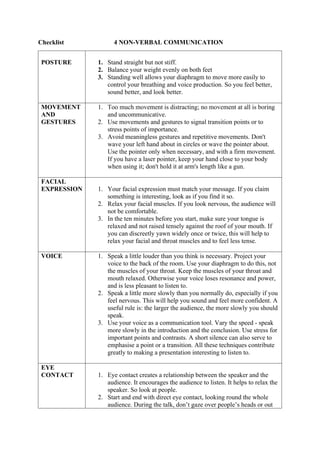 Checklist 4 NON-VERBAL COMMUNICATION
POSTURE 1. Stand straight but not stiff.
2. Balance your weight evenly on both feet
3. Standing well allows your diaphragm to move more easily to
control your breathing and voice production. So you feel better,
sound better, and look better.
MOVEMENT
AND
GESTURES
1. Too much movement is distracting; no movement at all is boring
and uncommunicative.
2. Use movements and gestures to signal transition points or to
stress points of importance.
3. Avoid meaningless gestures and repetitive movements. Don't
wave your left hand about in circles or wave the pointer about.
Use the pointer only when necessary, and with a firm movement.
If you have a laser pointer, keep your hand close to your body
when using it; don't hold it at arm's length like a gun.
FACIAL
EXPRESSION 1. Your facial expression must match your message. If you claim
something is interesting, look as if you find it so.
2. Relax your facial muscles. If you look nervous, the audience will
not be comfortable.
3. In the ten minutes before you start, make sure your tongue is
relaxed and not raised tensely against the roof of your mouth. If
you can discreetly yawn widely once or twice, this will help to
relax your facial and throat muscles and to feel less tense.
VOICE 1. Speak a little louder than you think is necessary. Project your
voice to the back of the room. Use your diaphragm to do this, not
the muscles of your throat. Keep the muscles of your throat and
mouth relaxed. Otherwise your voice loses resonance and power,
and is less pleasant to listen to.
2. Speak a little more slowly than you normally do, especially if you
feel nervous. This will help you sound and feel more confident. A
useful rule is: the larger the audience, the more slowly you should
speak.
3. Use your voice as a communication tool. Vary the speed - speak
more slowly in the introduction and the conclusion. Use stress for
important points and contrasts. A short silence can also serve to
emphasise a point or a transition. All these techniques contribute
greatly to making a presentation interesting to listen to.
EYE
CONTACT 1. Eye contact creates a relationship between the speaker and the
audience. It encourages the audience to listen. It helps to relax the
speaker. So look at people.
2. Start and end with direct eye contact, looking round the whole
audience. During the talk, don’t gaze over people’s heads or out
 
