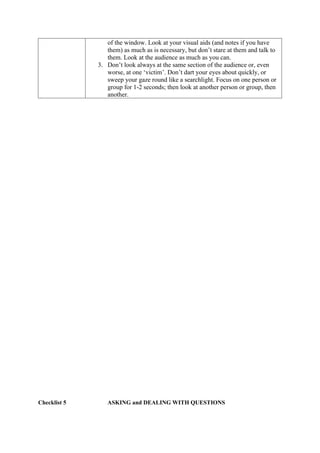 of the window. Look at your visual aids (and notes if you have
them) as much as is necessary, but don’t stare at them and talk to
them. Look at the audience as much as you can.
3. Don’t look always at the same section of the audience or, even
worse, at one ‘victim’. Don’t dart your eyes about quickly, or
sweep your gaze round like a searchlight. Focus on one person or
group for 1-2 seconds; then look at another person or group, then
another.
Checklist 5 ASKING and DEALING WITH QUESTIONS
 