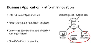 Business Application Platform Innovation
• Lets talk PowerApps and Flow
• Power users build “no code” solutions
• Connect to services and data already in
your organization
• Cloud/ On-Prem developing
 