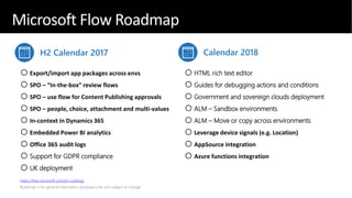 Microsoft Flow roadmap - highlights
H2 Calendar 2017 Calendar 2018
oExport/import app packages across envs
oSPO – “In-the-box” review flows
oSPO – use flow for Content Publishing approvals
oSPO – people, choice, attachment and multi-values
oIn-context in Dynamics 365
oEmbedded Power BI analytics
oOffice 365 audit logs
oSupport for GDPR compliance
oUK deployment
oHTML rich text editor
oGuides for debugging actions and conditions
oGovernment and sovereign clouds deployment
oALM – Sandbox environments
oALM – Move or copy across environments
oLeverage device signals (e.g. Location)
oAppSource integration
oAzure functions integration
https://flow.microsoft.com/en-us/blog/
Microsoft Flow Roadmap
 