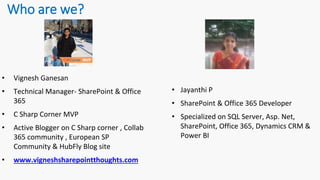 Who are we?
• Vignesh Ganesan
• Technical Manager- SharePoint & Office
365
• C Sharp Corner MVP
• Active Blogger on C Sharp corner , Collab
365 community , European SP
Community & HubFly Blog site
• www.vigneshsharepointthoughts.com
• Jayanthi P
• SharePoint & Office 365 Developer
• Specialized on SQL Server, Asp. Net,
SharePoint, Office 365, Dynamics CRM &
Power BI
 