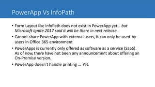 PowerApp Vs InfoPath
• Form Layout like InfoPath does not exist in PowerApp yet… but
Microsoft Ignite 2017 said it will be there in next release.
• Cannot share PowerApp with external users, it can only be used by
users in Office 365 environment
• PowerApps is currently only offered as software as a service (SaaS).
As of now, there have not been any announcement about offering an
On-Premise version.
• PowerApp doesn’t handle printing ... Yet.
 