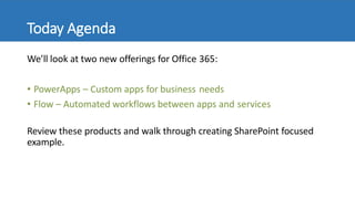 Today Agenda
We’ll look at two new offerings for Office 365:
• PowerApps – Custom apps for business needs
• Flow – Automated workflows between apps and services
Review these products and walk through creating SharePoint focused
example.
 
