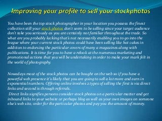 You have been the top stock photographer in your location you possess the finest
collection still your stock photos don't seem to be selling since your target audience
don’t take you seriously as you are certainly not familiar throughout the trade. So
what are you probably lacking that’s not necessarily enabling you to go into the
league where your current stock photos could have been selling like hot cakes in
addition to endorsing the particular covers of many a magazines along with
publications. It is time for you to have a relook at the numerous marketing and
promotional actions that you will be undertaking in order to make your mark felt in
the world of photography.
Nowadays most of the stock photos can be bought on the web so if you have a
powerful web presence it's likely that you are going to sell a lot more and earn in
exponential numbers. Offering online involves 2 types of selling the first is via direct
links and second is through referrals.
Direct links signifies persons consider stock photos on a particular matter and get
inbound links to your website or perhaps blog as well as your own images on someone
else's web site, order for the particular photos and pay you the amount of money.

 