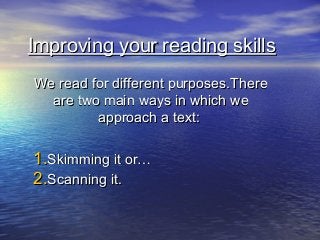 Improving your reading skills
We read for different purposes.There
  are two main ways in which we
         approach a text:

1.Skimming it or…
2.Scanning it.
 