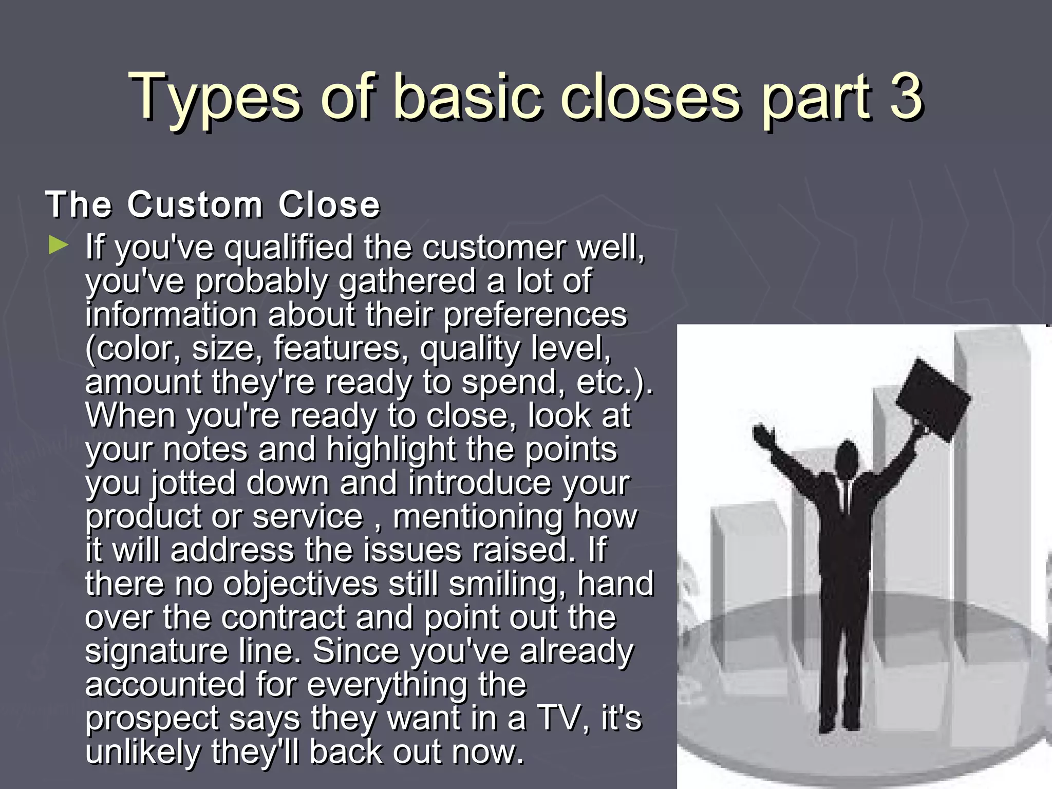 Types of basic closes part 3Types of basic closes part 3
The Custom CloseThe Custom Close
► If you've qualified the customer well,If you've qualified the customer well,
you've probably gathered a lot ofyou've probably gathered a lot of
information about their preferencesinformation about their preferences
(color, size, features, quality level,(color, size, features, quality level,
amount they're ready to spend, etc.).amount they're ready to spend, etc.).
When you're ready to close, look atWhen you're ready to close, look at
your notes and highlight the pointsyour notes and highlight the points
you jotted down and introduce youryou jotted down and introduce your
product or service , mentioning howproduct or service , mentioning how
it will address the issues raised. Ifit will address the issues raised. If
there no objectives still smiling, handthere no objectives still smiling, hand
over the contract and point out theover the contract and point out the
signature line. Since you've alreadysignature line. Since you've already
accounted for everything theaccounted for everything the
prospect says they want in a TV, it'sprospect says they want in a TV, it's
unlikely they'll back out now.unlikely they'll back out now.
 