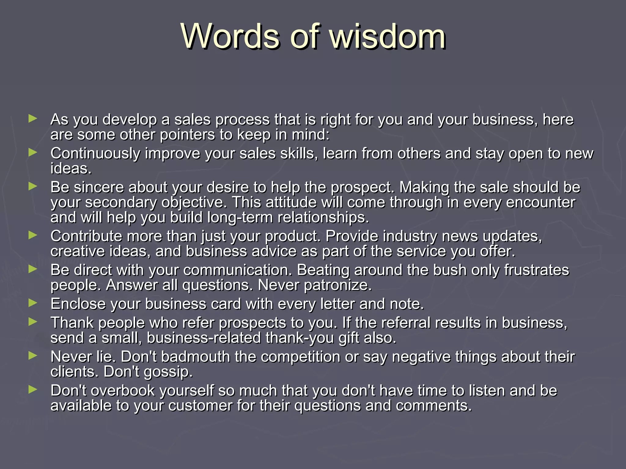 Words of wisdomWords of wisdom
► As you develop a sales process that is right for you and your business, hereAs you develop a sales process that is right for you and your business, here
are some other pointers to keep in mind:are some other pointers to keep in mind:
► Continuously improve your sales skills, learn from others and stay open to newContinuously improve your sales skills, learn from others and stay open to new
ideas.ideas.
► Be sincere about your desire to help the prospect. Making the sale should beBe sincere about your desire to help the prospect. Making the sale should be
your secondary objective. This attitude will come through in every encounteryour secondary objective. This attitude will come through in every encounter
and will help you build long-term relationships.and will help you build long-term relationships.
► Contribute more than just your product. Provide industry news updates,Contribute more than just your product. Provide industry news updates,
creative ideas, and business advice as part of the service you offer.creative ideas, and business advice as part of the service you offer.
► Be direct with your communication. Beating around the bush only frustratesBe direct with your communication. Beating around the bush only frustrates
people. Answer all questions. Never patronize.people. Answer all questions. Never patronize.
► Enclose your business card with every letter and note.Enclose your business card with every letter and note.
► Thank people who refer prospects to you. If the referral results in business,Thank people who refer prospects to you. If the referral results in business,
send a small, business-related thank-you gift also.send a small, business-related thank-you gift also.
► Never lie. Don't badmouth the competition or say negative things about theirNever lie. Don't badmouth the competition or say negative things about their
clients. Don't gossip.clients. Don't gossip.
► Don't overbook yourself so much that you don't have time to listen and beDon't overbook yourself so much that you don't have time to listen and be
available to your customer for their questions and comments.available to your customer for their questions and comments.
 