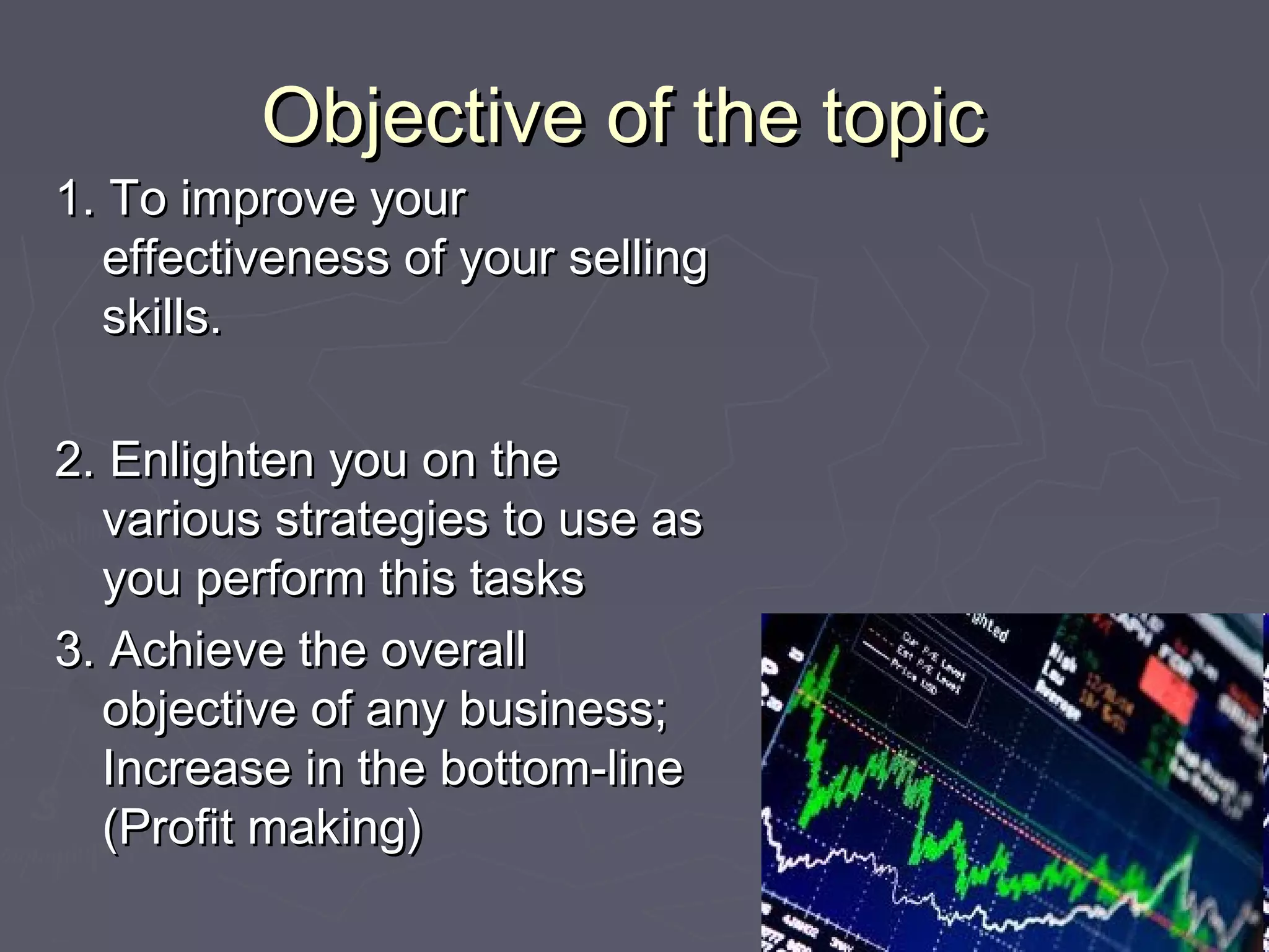 Objective of the topicObjective of the topic
1. To improve your1. To improve your
effectiveness of your sellingeffectiveness of your selling
skills.skills.
2. Enlighten you on the2. Enlighten you on the
various strategies to use asvarious strategies to use as
you perform this tasksyou perform this tasks
3. Achieve the overall3. Achieve the overall
objective of any business;objective of any business;
Increase in the bottom-lineIncrease in the bottom-line
(Profit making)(Profit making)
 